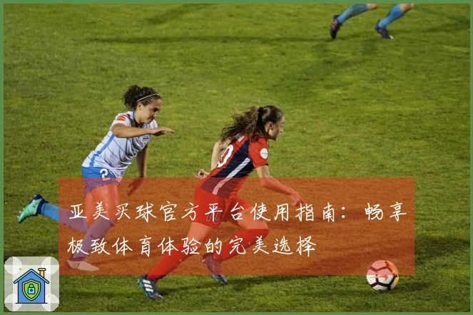 亚美买球官方平台使用指南：畅享极致体育体验的完美选择