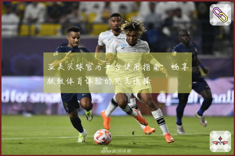 亚美买球官方平台使用指南：畅享极致体育体验的完美选择